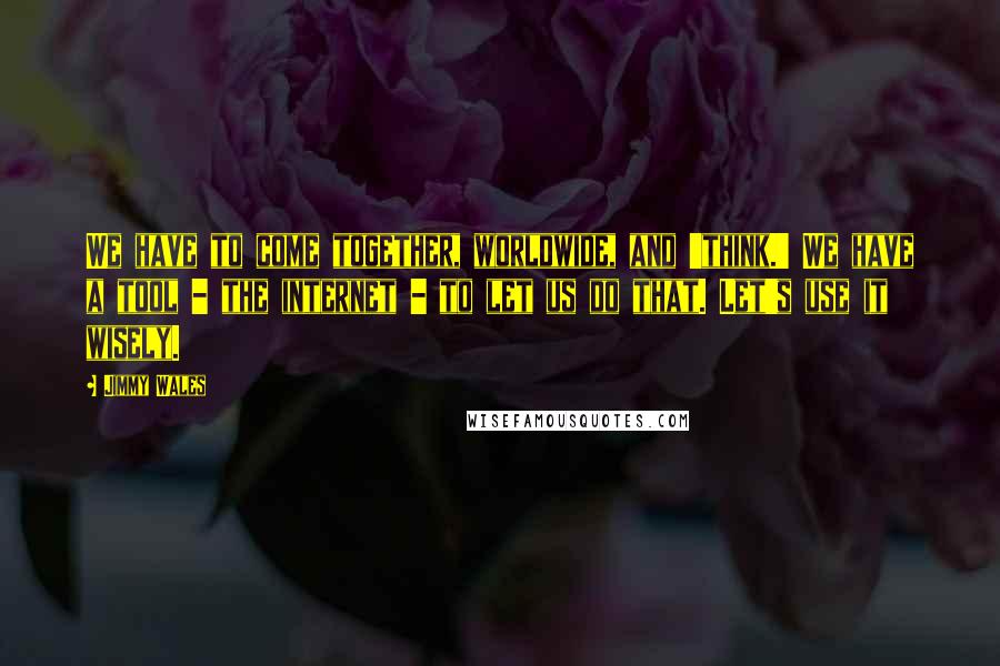 Jimmy Wales Quotes: We have to come together, worldwide, and 'think.' We have a tool - the internet - to let us do that. Let's use it wisely.