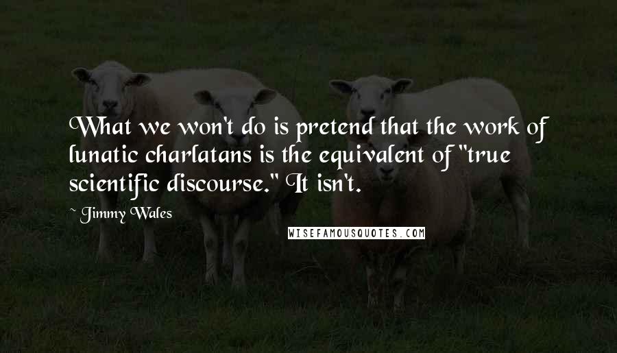 Jimmy Wales Quotes: What we won't do is pretend that the work of lunatic charlatans is the equivalent of "true scientific discourse." It isn't.