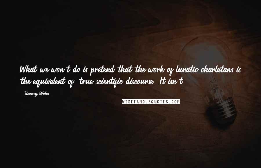 Jimmy Wales Quotes: What we won't do is pretend that the work of lunatic charlatans is the equivalent of "true scientific discourse." It isn't.