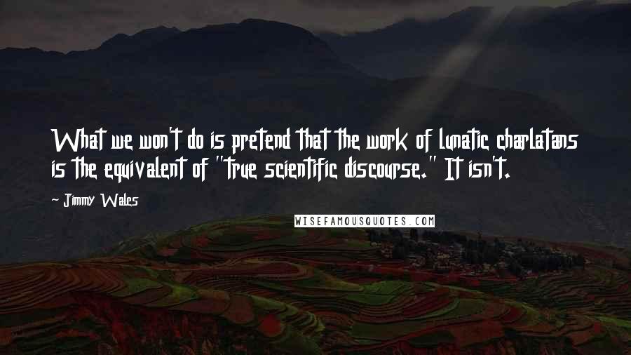 Jimmy Wales Quotes: What we won't do is pretend that the work of lunatic charlatans is the equivalent of "true scientific discourse." It isn't.