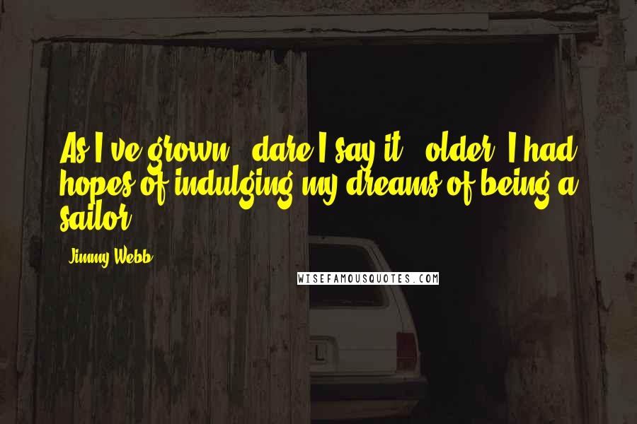 Jimmy Webb Quotes: As I've grown - dare I say it - older, I had hopes of indulging my dreams of being a sailor.