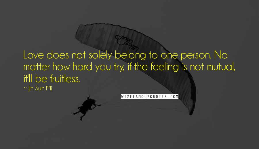 Jin Sun Mi Quotes: Love does not solely belong to one person. No matter how hard you try, if the feeling is not mutual, it'll be fruitless.