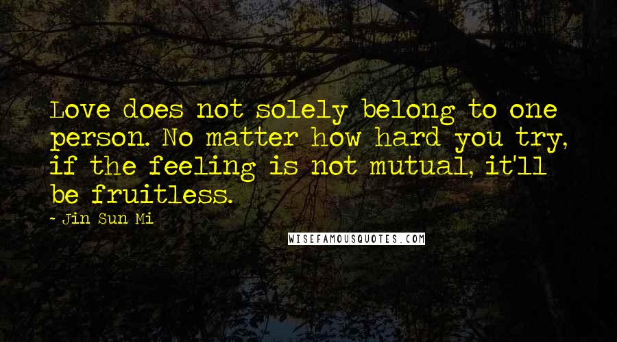 Jin Sun Mi Quotes: Love does not solely belong to one person. No matter how hard you try, if the feeling is not mutual, it'll be fruitless.