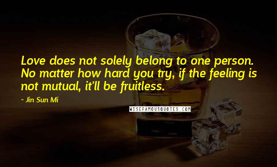 Jin Sun Mi Quotes: Love does not solely belong to one person. No matter how hard you try, if the feeling is not mutual, it'll be fruitless.