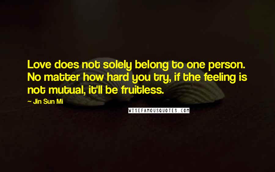 Jin Sun Mi Quotes: Love does not solely belong to one person. No matter how hard you try, if the feeling is not mutual, it'll be fruitless.