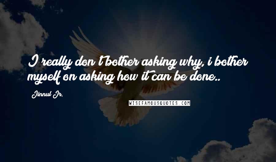 Jinnul Jr. Quotes: I really don't bother asking why, i bother myself on asking how it can be done..