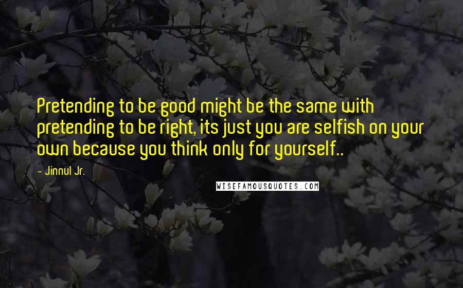 Jinnul Jr. Quotes: Pretending to be good might be the same with pretending to be right, its just you are selfish on your own because you think only for yourself..