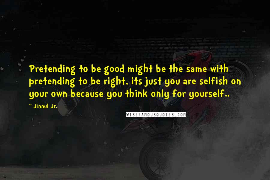 Jinnul Jr. Quotes: Pretending to be good might be the same with pretending to be right, its just you are selfish on your own because you think only for yourself..