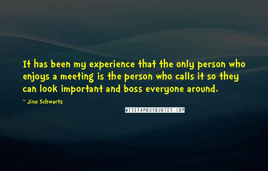 Jinx Schwartz Quotes: It has been my experience that the only person who enjoys a meeting is the person who calls it so they can look important and boss everyone around.