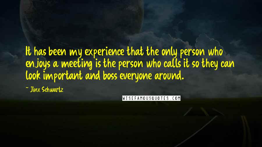 Jinx Schwartz Quotes: It has been my experience that the only person who enjoys a meeting is the person who calls it so they can look important and boss everyone around.