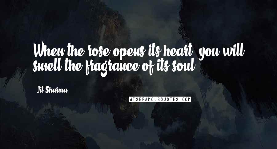 Jit Sharma Quotes: When the rose opens its heart, you will smell the fragrance of its soul.