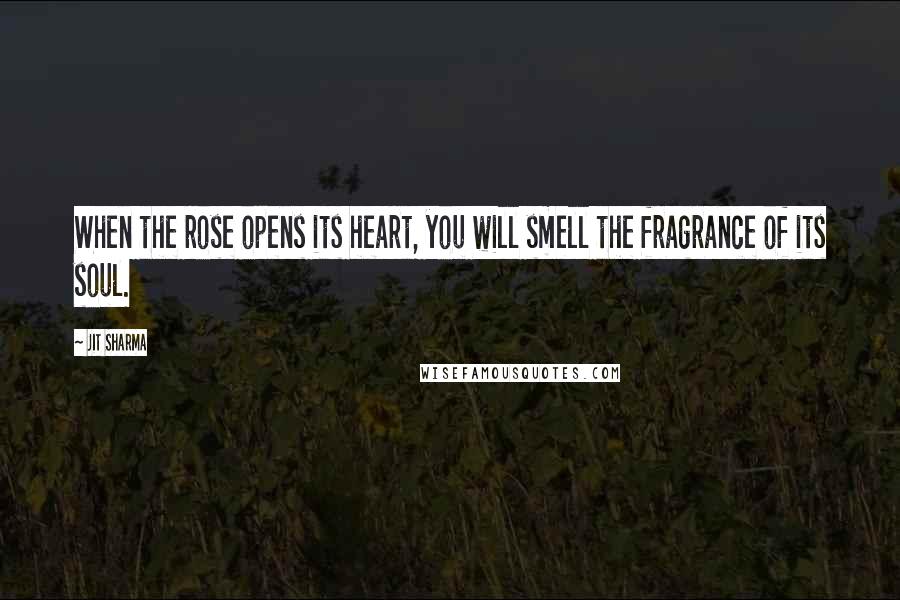 Jit Sharma Quotes: When the rose opens its heart, you will smell the fragrance of its soul.