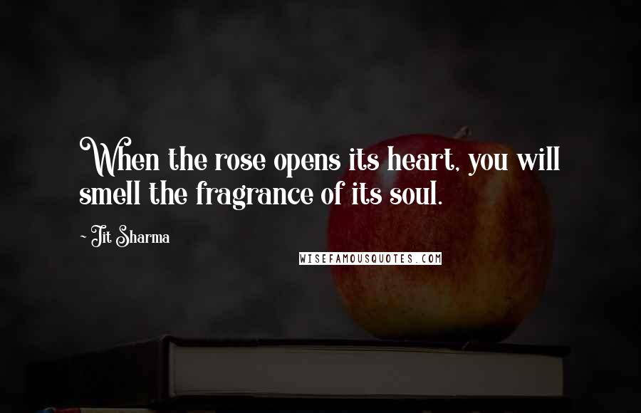 Jit Sharma Quotes: When the rose opens its heart, you will smell the fragrance of its soul.