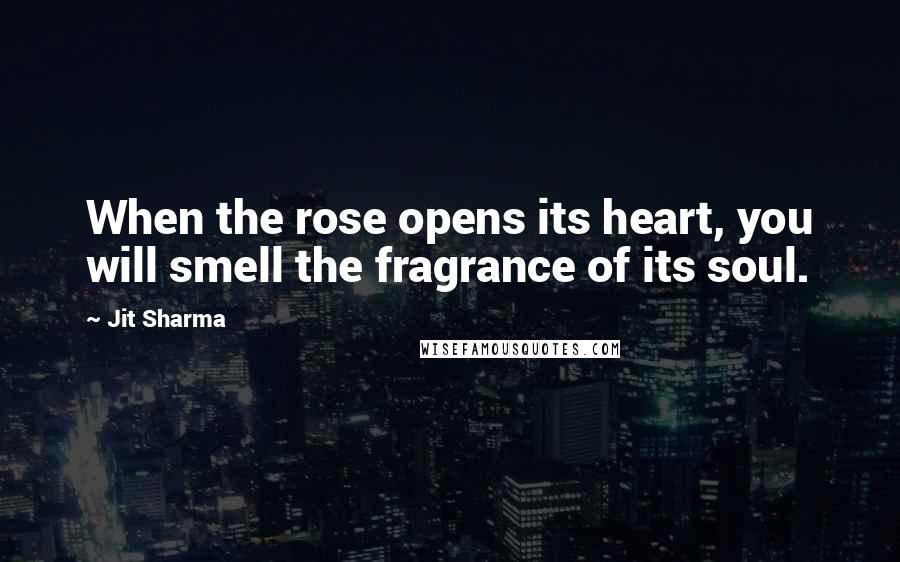 Jit Sharma Quotes: When the rose opens its heart, you will smell the fragrance of its soul.