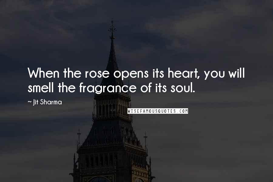 Jit Sharma Quotes: When the rose opens its heart, you will smell the fragrance of its soul.