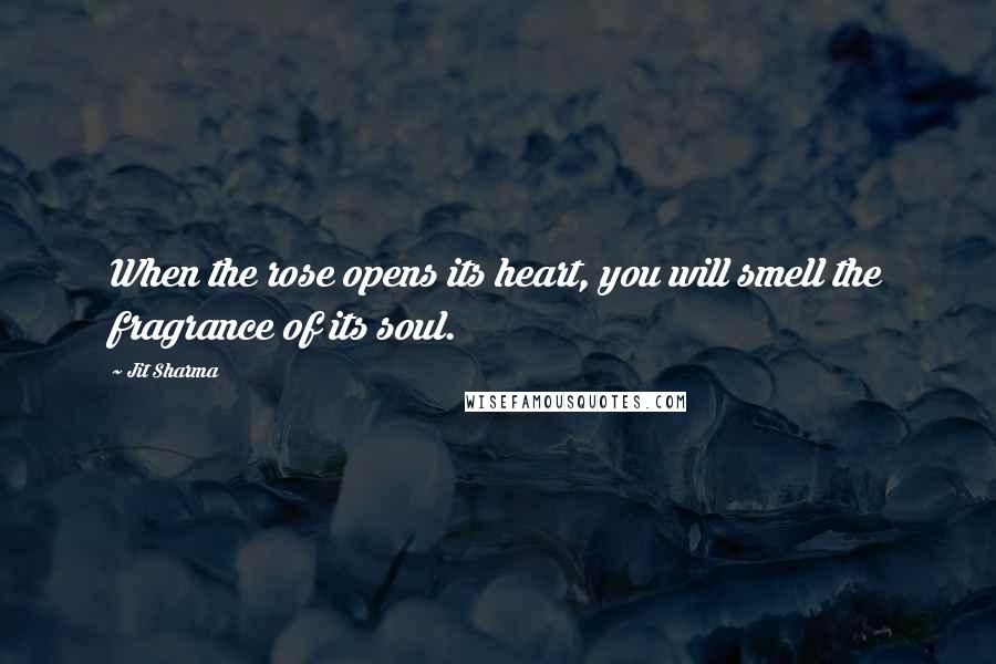 Jit Sharma Quotes: When the rose opens its heart, you will smell the fragrance of its soul.