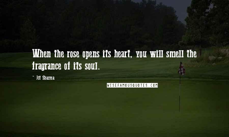 Jit Sharma Quotes: When the rose opens its heart, you will smell the fragrance of its soul.