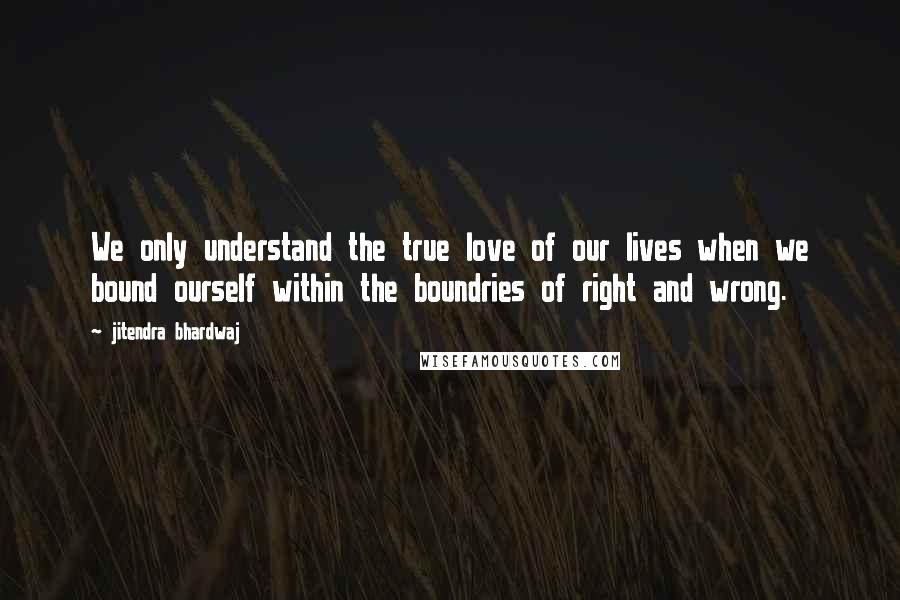 Jitendra Bhardwaj Quotes: We only understand the true love of our lives when we bound ourself within the boundries of right and wrong.