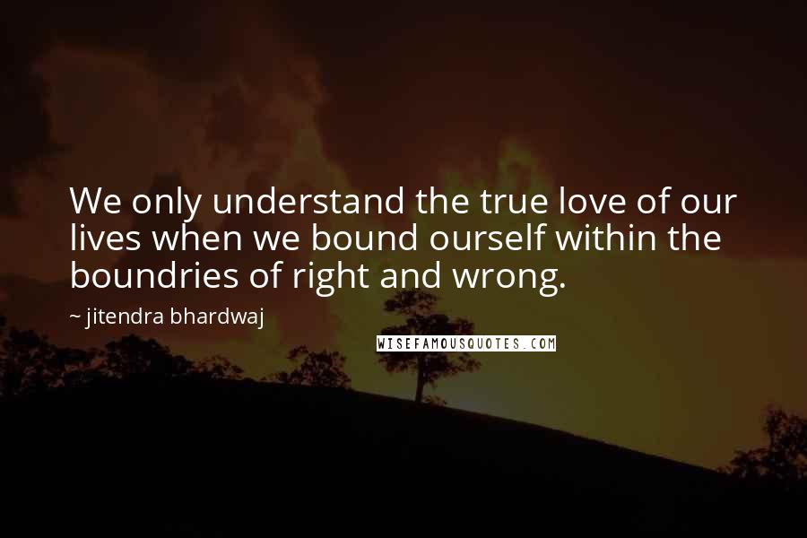 Jitendra Bhardwaj Quotes: We only understand the true love of our lives when we bound ourself within the boundries of right and wrong.