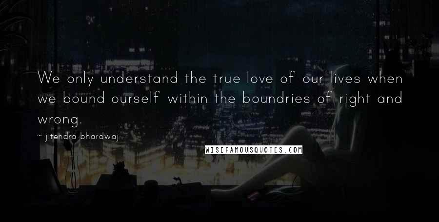 Jitendra Bhardwaj Quotes: We only understand the true love of our lives when we bound ourself within the boundries of right and wrong.
