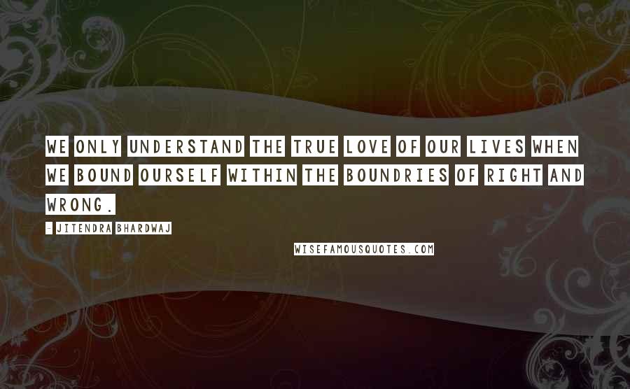Jitendra Bhardwaj Quotes: We only understand the true love of our lives when we bound ourself within the boundries of right and wrong.