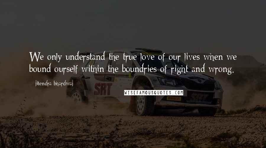 Jitendra Bhardwaj Quotes: We only understand the true love of our lives when we bound ourself within the boundries of right and wrong.