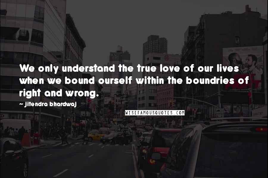 Jitendra Bhardwaj Quotes: We only understand the true love of our lives when we bound ourself within the boundries of right and wrong.