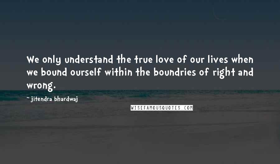 Jitendra Bhardwaj Quotes: We only understand the true love of our lives when we bound ourself within the boundries of right and wrong.