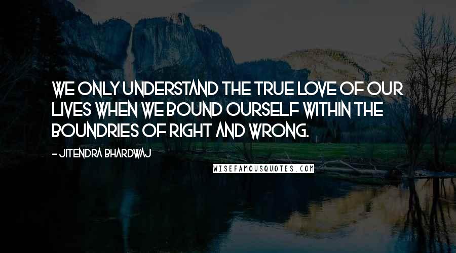 Jitendra Bhardwaj Quotes: We only understand the true love of our lives when we bound ourself within the boundries of right and wrong.