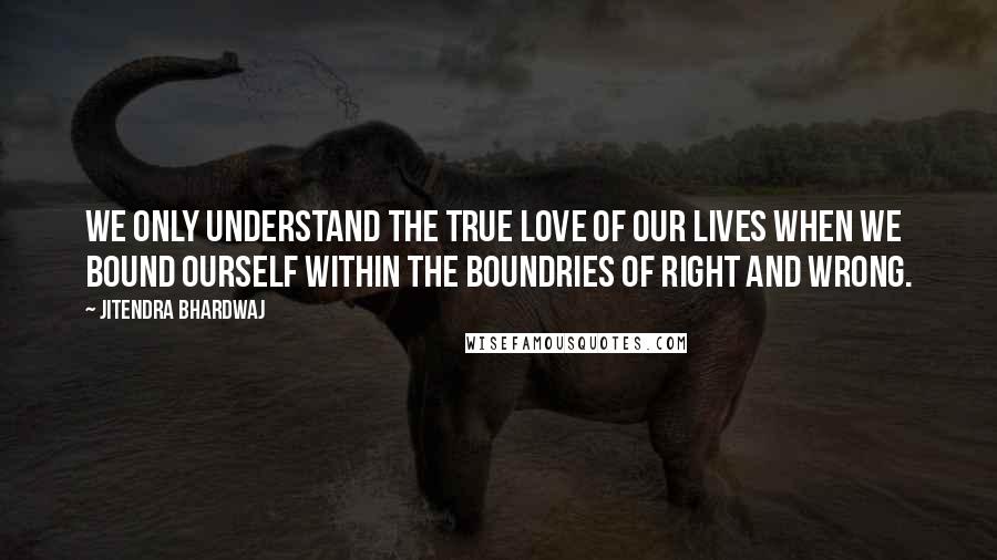 Jitendra Bhardwaj Quotes: We only understand the true love of our lives when we bound ourself within the boundries of right and wrong.