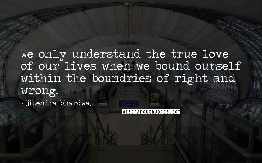 Jitendra Bhardwaj Quotes: We only understand the true love of our lives when we bound ourself within the boundries of right and wrong.
