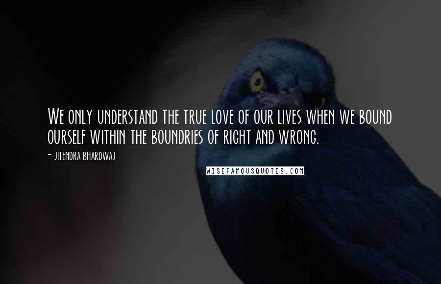 Jitendra Bhardwaj Quotes: We only understand the true love of our lives when we bound ourself within the boundries of right and wrong.