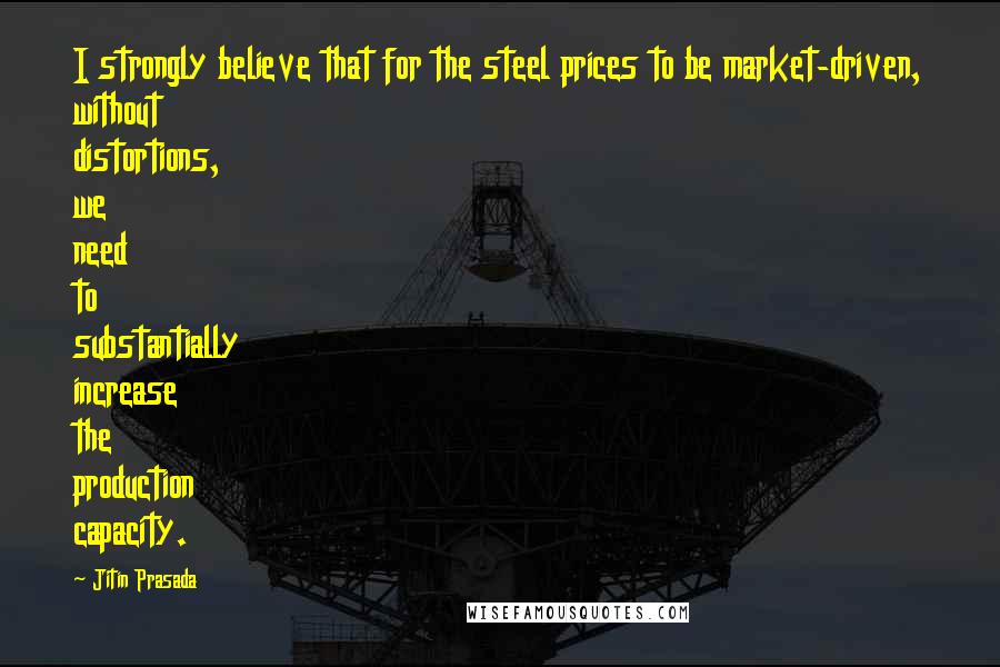 Jitin Prasada Quotes: I strongly believe that for the steel prices to be market-driven, without distortions, we need to substantially increase the production capacity.