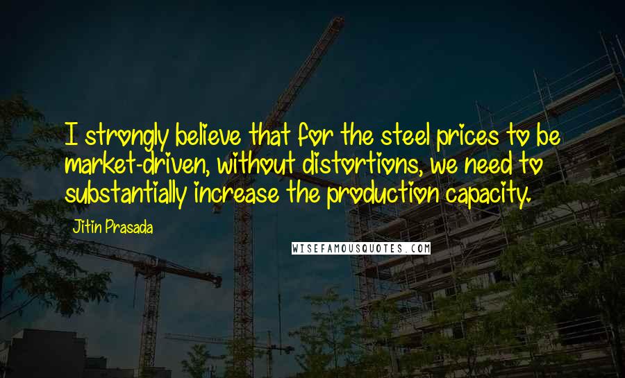 Jitin Prasada Quotes: I strongly believe that for the steel prices to be market-driven, without distortions, we need to substantially increase the production capacity.