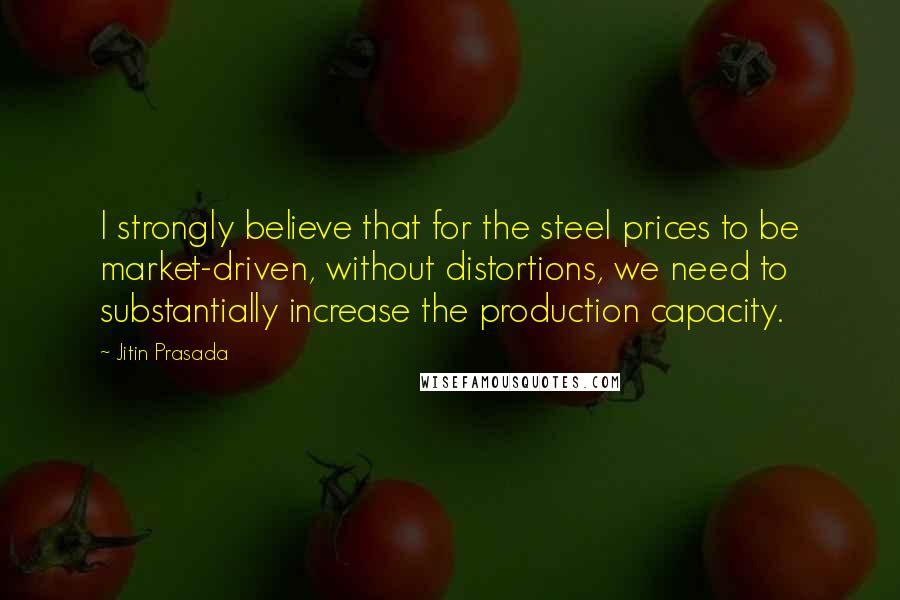 Jitin Prasada Quotes: I strongly believe that for the steel prices to be market-driven, without distortions, we need to substantially increase the production capacity.