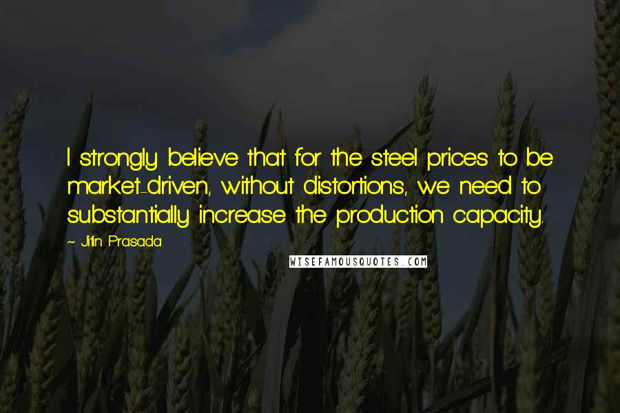 Jitin Prasada Quotes: I strongly believe that for the steel prices to be market-driven, without distortions, we need to substantially increase the production capacity.