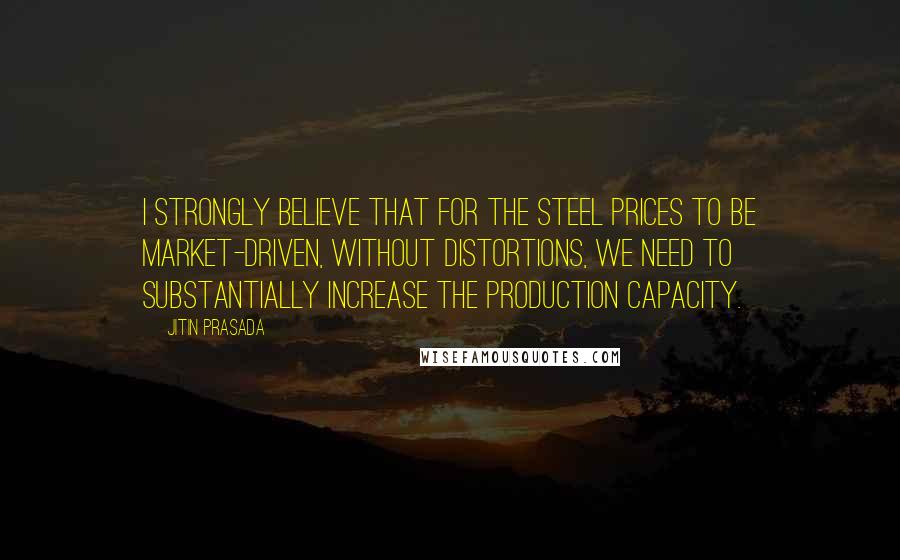Jitin Prasada Quotes: I strongly believe that for the steel prices to be market-driven, without distortions, we need to substantially increase the production capacity.