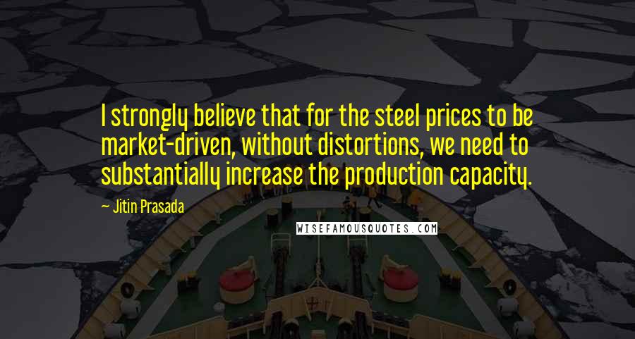 Jitin Prasada Quotes: I strongly believe that for the steel prices to be market-driven, without distortions, we need to substantially increase the production capacity.