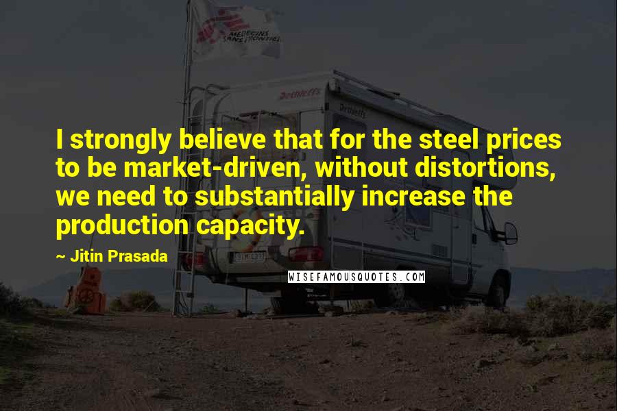 Jitin Prasada Quotes: I strongly believe that for the steel prices to be market-driven, without distortions, we need to substantially increase the production capacity.