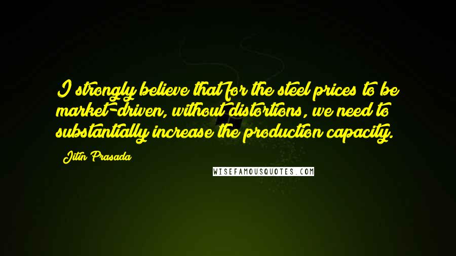 Jitin Prasada Quotes: I strongly believe that for the steel prices to be market-driven, without distortions, we need to substantially increase the production capacity.