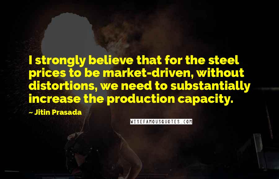 Jitin Prasada Quotes: I strongly believe that for the steel prices to be market-driven, without distortions, we need to substantially increase the production capacity.