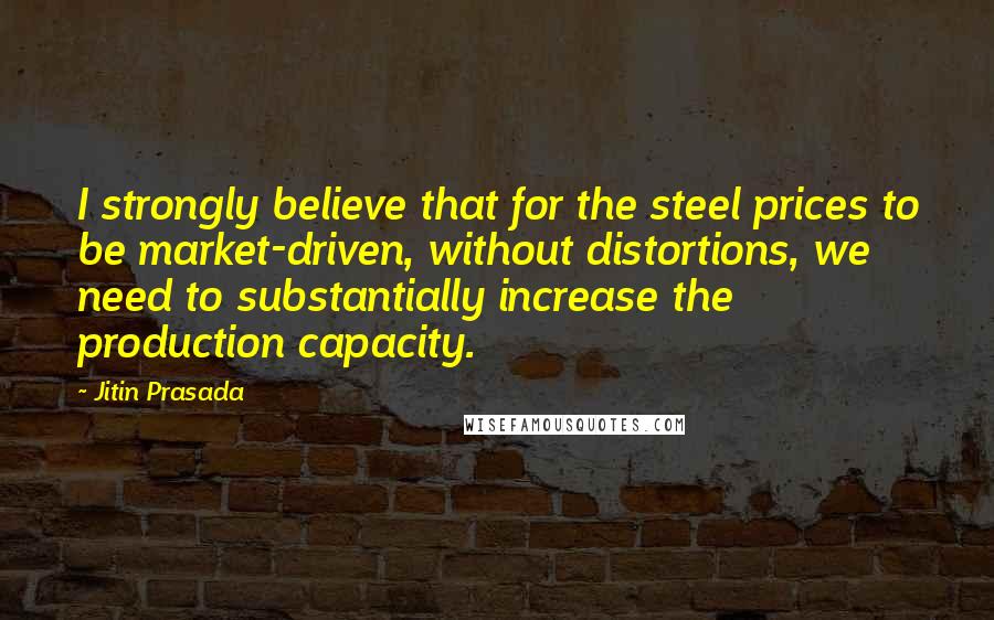 Jitin Prasada Quotes: I strongly believe that for the steel prices to be market-driven, without distortions, we need to substantially increase the production capacity.