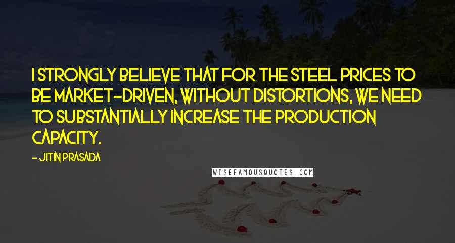 Jitin Prasada Quotes: I strongly believe that for the steel prices to be market-driven, without distortions, we need to substantially increase the production capacity.