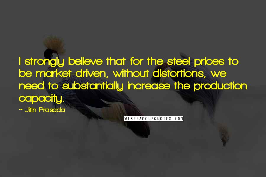 Jitin Prasada Quotes: I strongly believe that for the steel prices to be market-driven, without distortions, we need to substantially increase the production capacity.
