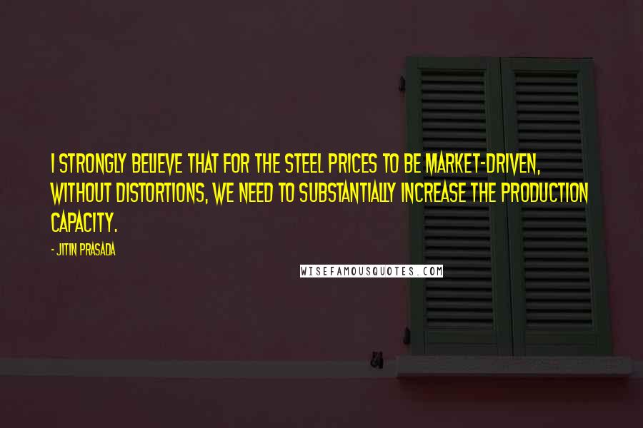 Jitin Prasada Quotes: I strongly believe that for the steel prices to be market-driven, without distortions, we need to substantially increase the production capacity.