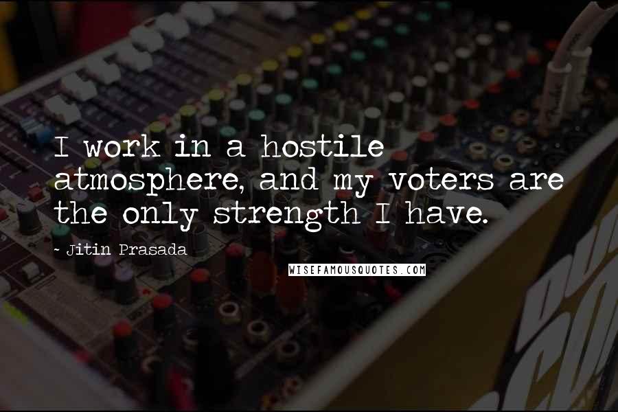 Jitin Prasada Quotes: I work in a hostile atmosphere, and my voters are the only strength I have.