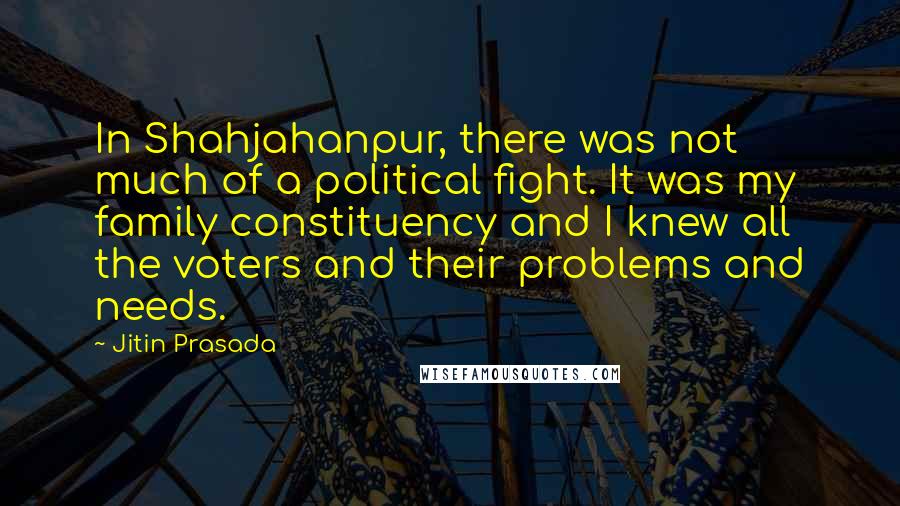 Jitin Prasada Quotes: In Shahjahanpur, there was not much of a political fight. It was my family constituency and I knew all the voters and their problems and needs.