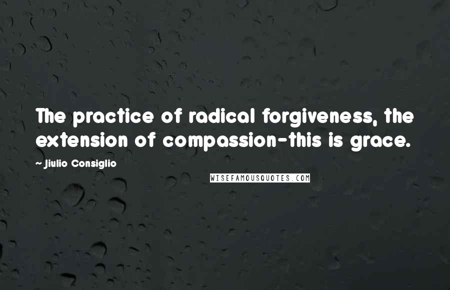 Jiulio Consiglio Quotes: The practice of radical forgiveness, the extension of compassion-this is grace.