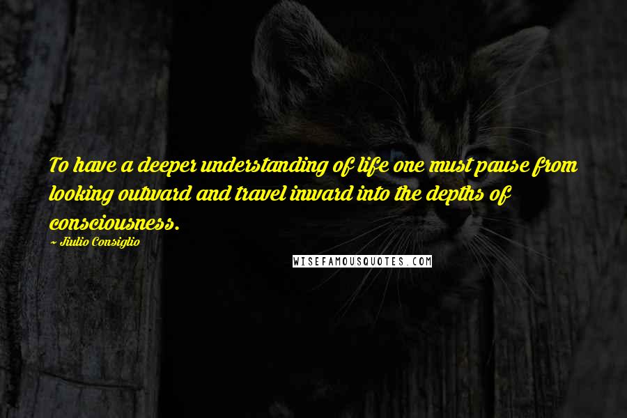 Jiulio Consiglio Quotes: To have a deeper understanding of life one must pause from looking outward and travel inward into the depths of consciousness.