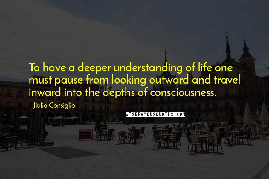 Jiulio Consiglio Quotes: To have a deeper understanding of life one must pause from looking outward and travel inward into the depths of consciousness.